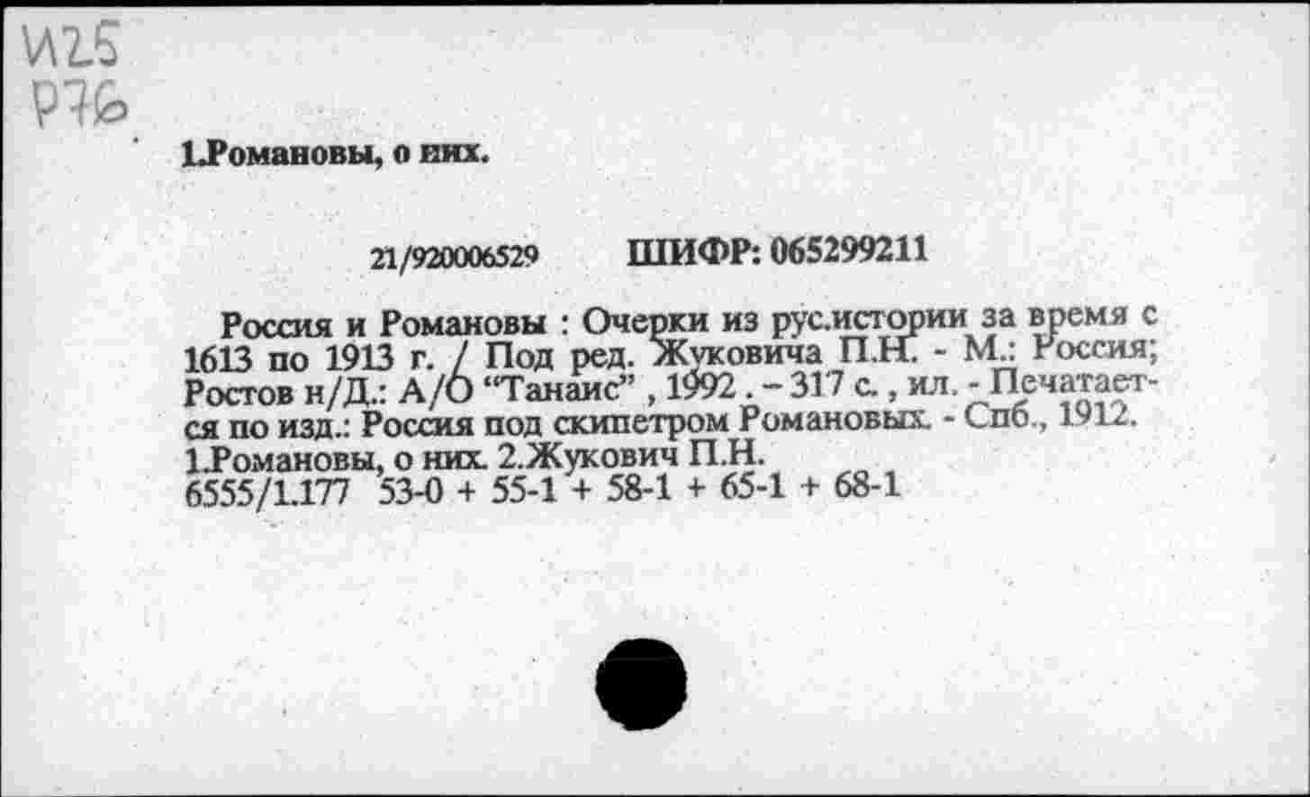 ﻿И2.5
Р7£>
ЬРомавовы, о них.
21/920006529 ШИФР: 065299211
Россия и Романовы : Очерки из русистории за время с 1613 по 1913 г. / Под ред. Жуковича П.Н. - М.: Россия; Ростов н/Д.: А/О “Танаис” , 1992 . - 317 с., ил. - Печатается по изд.: Россия под скипетром Романовых. - Спб., 1912. 1.Романовы, о них 2.Жукович П.Н.
6.555/1.177 53-0 + 55-1 + 58-1 + 65-1 + 68-1